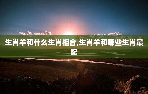 生肖羊和什么生肖相合,生肖羊和哪些生肖最配