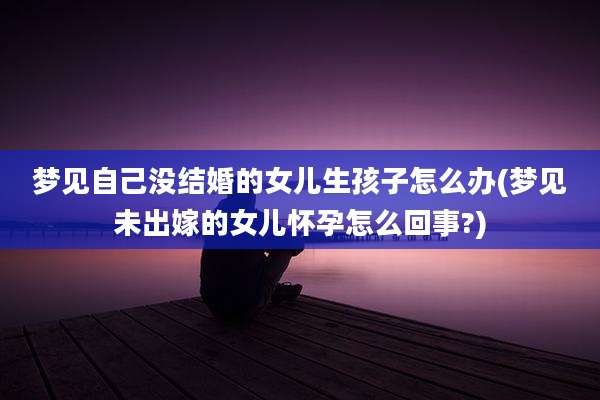 梦见自己没结婚的女儿生孩子怎么办(梦见未出嫁的女儿怀孕怎么回事?)