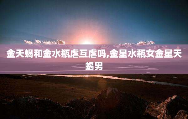 金天蝎和金水瓶虐互虐吗,金星水瓶女金星天蝎男