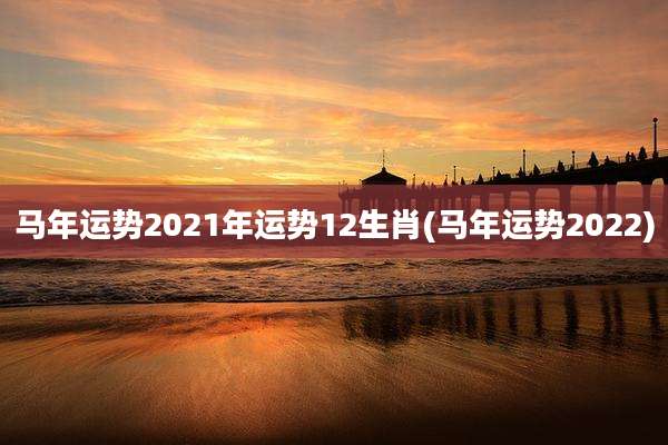 马年运势2021年运势12生肖(马年运势2022)