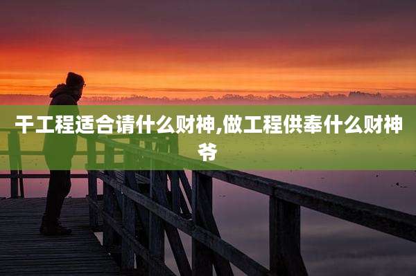 干工程适合请什么财神,做工程供奉什么财神爷