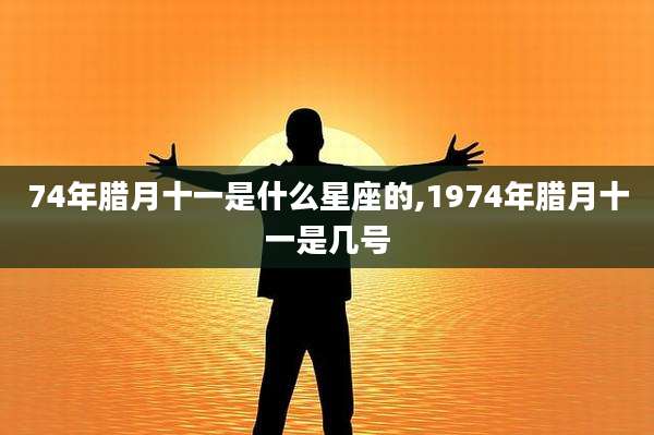 74年腊月十一是什么星座的,1974年腊月十一是几号