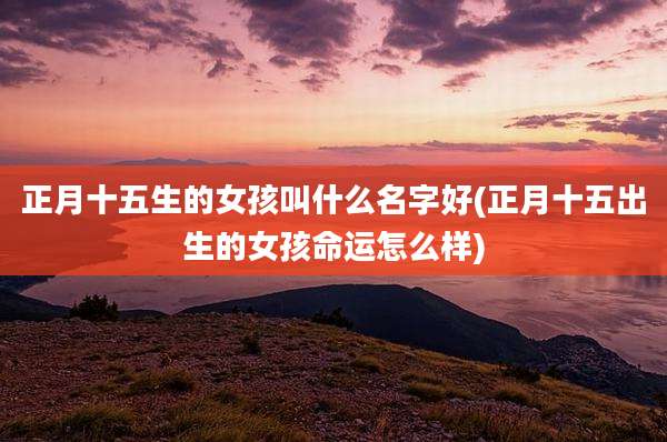 正月十五生的女孩叫什么名字好(正月十五出生的女孩命运怎么样)
