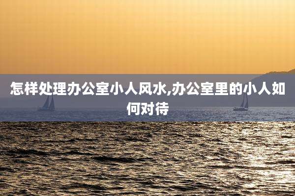 怎样处理办公室小人风水,办公室里的小人如何对待