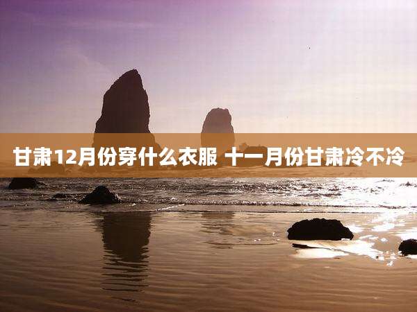 甘肃12月份穿什么衣服 十一月份甘肃冷不冷
