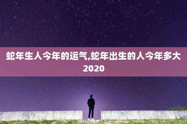 蛇年生人今年的运气,蛇年出生的人今年多大2020