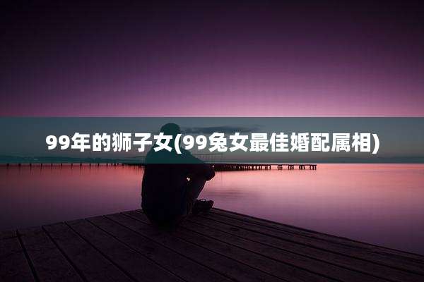 99年的狮子女(99兔女最佳婚配属相)