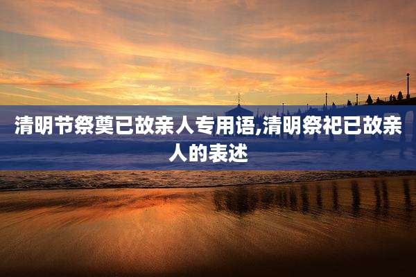 清明节祭奠已故亲人专用语,清明祭祀已故亲人的表述