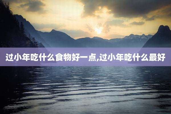 过小年吃什么食物好一点,过小年吃什么最好