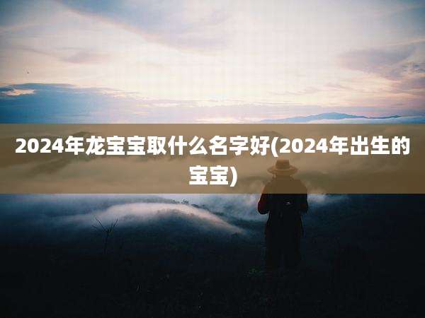 2024年龙宝宝取什么名字好(2024年出生的宝宝)
