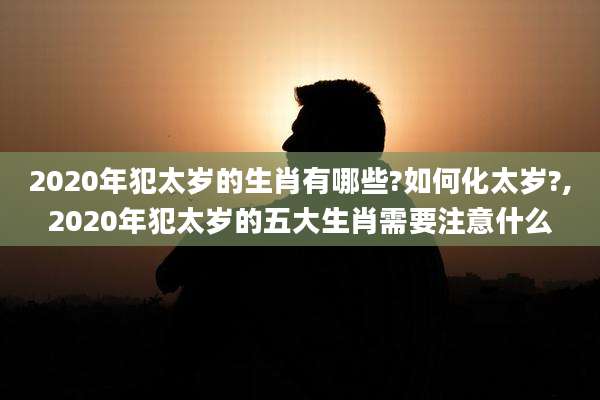 2020年犯太岁的生肖有哪些?如何化太岁?,2020年犯太岁的五大生肖需要注意什么