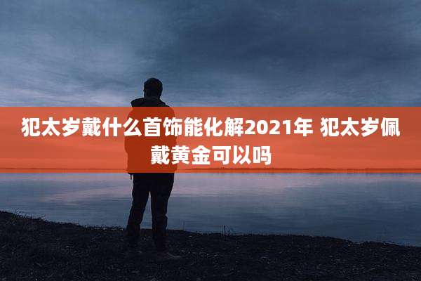犯太岁戴什么首饰能化解2021年 犯太岁佩戴黄金可以吗