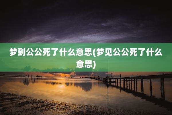 梦到公公死了什么意思(梦见公公死了什么意思)