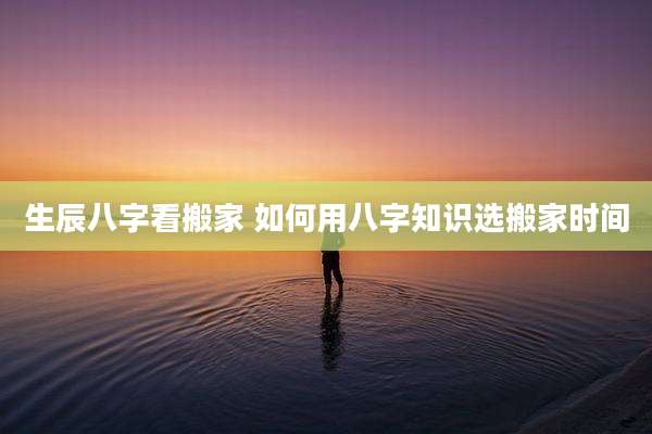 生辰八字看搬家 如何用八字知识选搬家时间