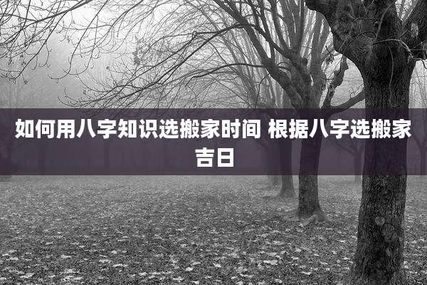 如何用八字知识选搬家时间 根据八字选搬家吉日