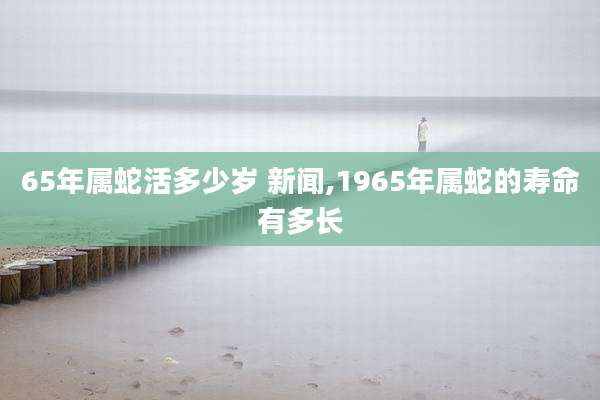 65年属蛇活多少岁 新闻,1965年属蛇的寿命有多长