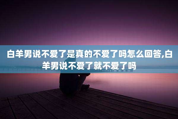 白羊男说不爱了是真的不爱了吗怎么回答,白羊男说不爱了就不爱了吗