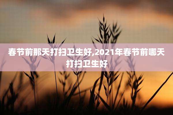 春节前那天打扫卫生好,2021年春节前哪天打扫卫生好