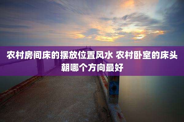 农村房间床的摆放位置风水 农村卧室的床头朝哪个方向最好