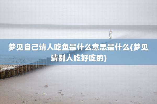 梦见自己请人吃鱼是什么意思是什么(梦见请别人吃好吃的)