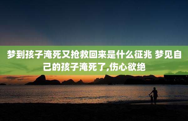 梦到孩子淹死又抢救回来是什么征兆 梦见自己的孩子淹死了,伤心欲绝