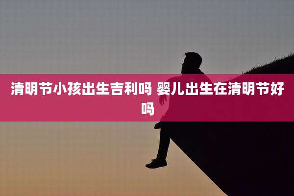 清明节小孩出生吉利吗 婴儿出生在清明节好吗