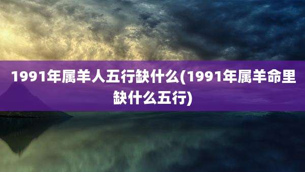 1991年属羊人五行缺什么(1991年属羊命里缺什么五行)