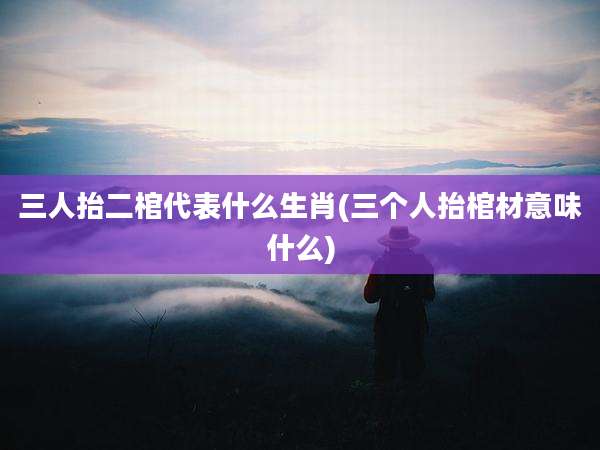 三人抬二棺代表什么生肖(三个人抬棺材意味什么)