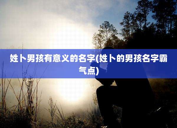 姓卜男孩有意义的名字(姓卜的男孩名字霸气点)