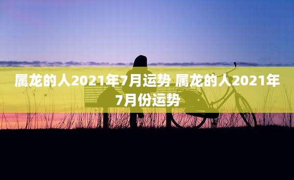 属龙的人2021年7月运势 属龙的人2021年7月份运势