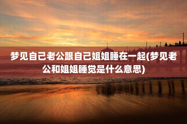 梦见自己老公跟自己姐姐睡在一起(梦见老公和姐姐睡觉是什么意思)