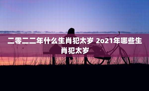 二零二二年什么生肖犯太岁 2o21年哪些生肖犯太岁
