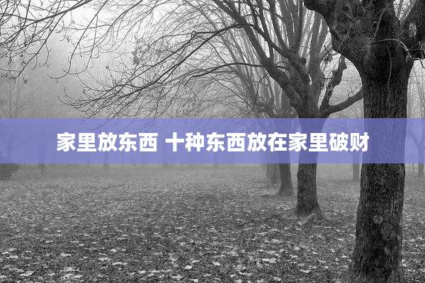 家里放东西 十种东西放在家里破财