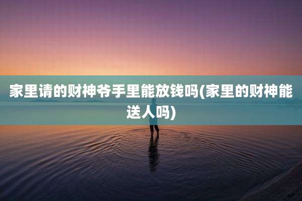 家里请的财神爷手里能放钱吗(家里的财神能送人吗)