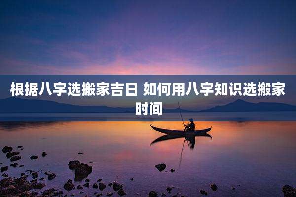 根据八字选搬家吉日 如何用八字知识选搬家时间