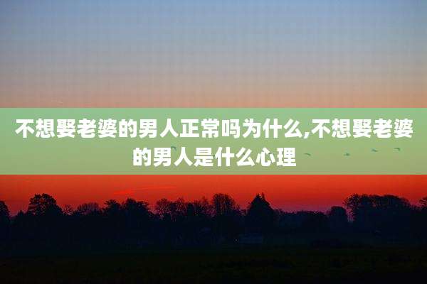 不想娶老婆的男人正常吗为什么,不想娶老婆的男人是什么心理