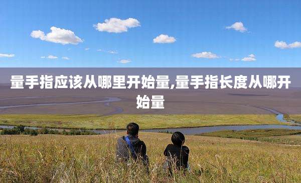 量手指应该从哪里开始量,量手指长度从哪开始量