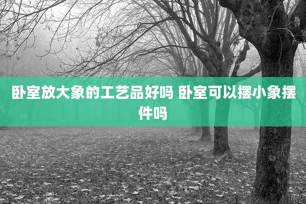 卧室放大象的工艺品好吗 卧室可以摆小象摆件吗