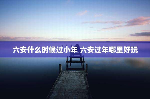 六安什么时候过小年 六安过年哪里好玩