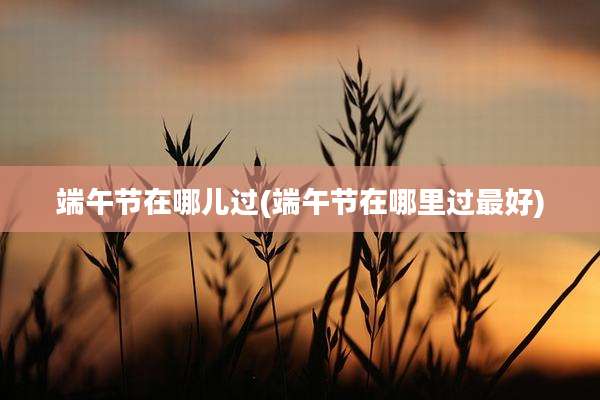 端午节在哪儿过(端午节在哪里过最好)