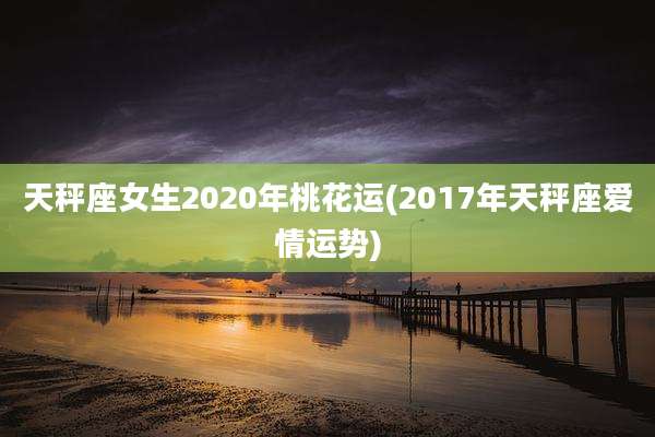 天秤座女生2020年桃花运(2017年天秤座爱情运势)