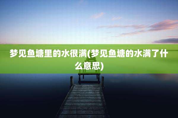 梦见鱼塘里的水很满(梦见鱼塘的水满了什么意思)