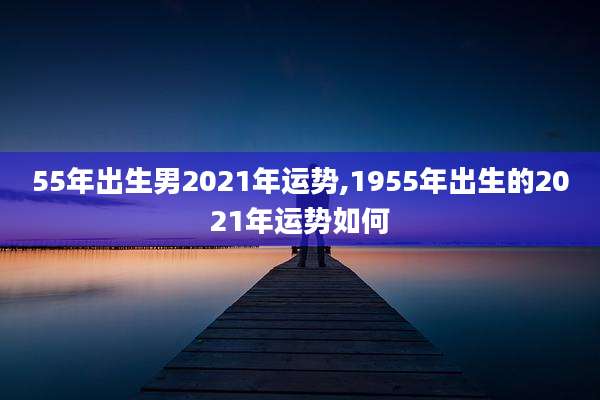 55年出生男2021年运势,1955年出生的2021年运势如何