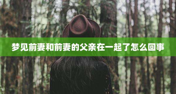 梦见前妻和前妻的父亲在一起了怎么回事
