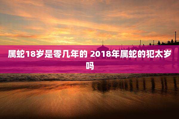 属蛇18岁是零几年的 2018年属蛇的犯太岁吗