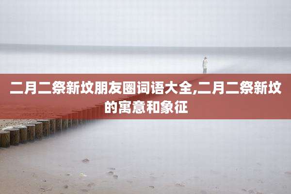 二月二祭新坟朋友圈词语大全,二月二祭新坟的寓意和象征