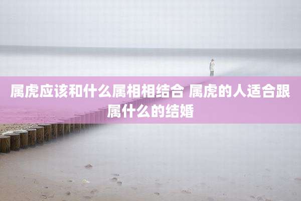 属虎应该和什么属相相结合 属虎的人适合跟属什么的结婚