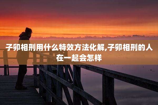 子卯相刑用什么特效方法化解,子卯相刑的人在一起会怎样
