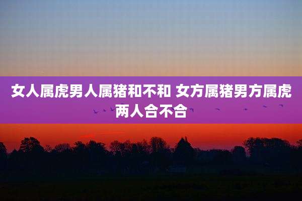 女人属虎男人属猪和不和 女方属猪男方属虎两人合不合