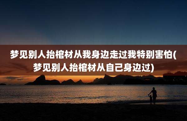 梦见别人抬棺材从我身边走过我特别害怕(梦见别人抬棺材从自己身边过)